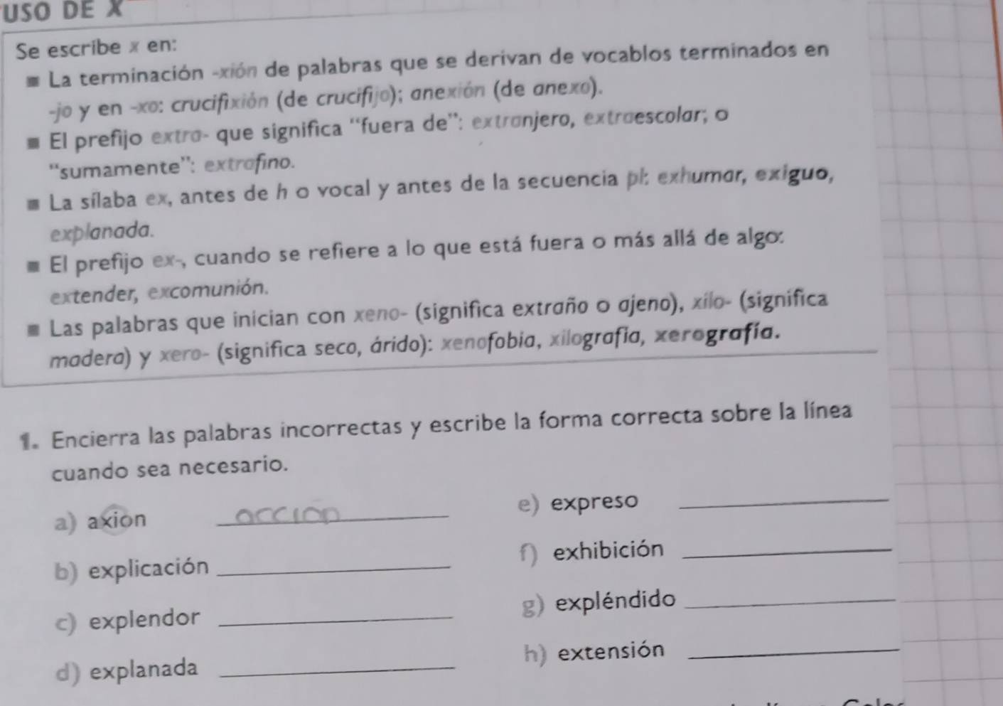 USO DE X
Se escribe x en: 
La terminación -xión de palabras que se derivan de vocablos terminados en 
-jo y en -xo: crucifixión (de crucifijo); anexión (de anexo). 
* El prefijo extro- que significa 'fuera de'': extrónjero, extruescolar; o 
''sumamente': extrofino. 
La sílaba ex, antes de h 0 vocal y antes de la secuencia ph exhumor, exiguo, 
explanada. 
El prefijo ex-, cuando se refiere a lo que está fuera o más allá de algo: 
extender, excomunión. 
Las palabras que inician con xeno- (significa extraño o σjeno), xílo- (significa 
madera) y xero- (significa seco, árido): xenofobia, xilografía, xerografía. 
1. Encierra las palabras incorrectas y escribe la forma correcta sobre la línea 
cuando sea necesario. 
a) axion _e) expreso_ 
b) explicación _ exhibición_ 
c) explendor _g) expléndido_ 
d) explanada _h) extensión_