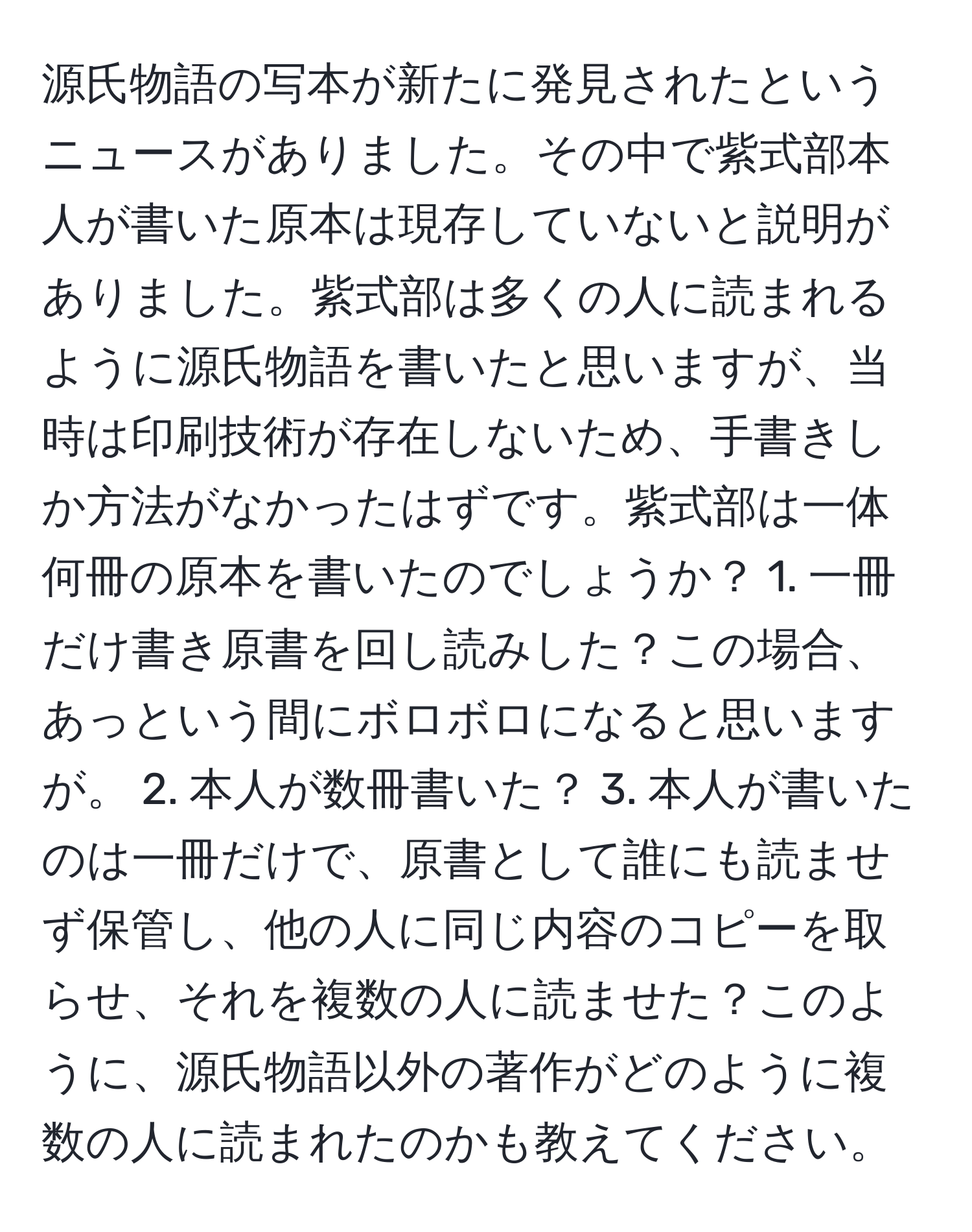 源氏物語の写本が新たに発見されたというニュースがありました。その中で紫式部本人が書いた原本は現存していないと説明がありました。紫式部は多くの人に読まれるように源氏物語を書いたと思いますが、当時は印刷技術が存在しないため、手書きしか方法がなかったはずです。紫式部は一体何冊の原本を書いたのでしょうか？ 1. 一冊だけ書き原書を回し読みした？この場合、あっという間にボロボロになると思いますが。 2. 本人が数冊書いた？ 3. 本人が書いたのは一冊だけで、原書として誰にも読ませず保管し、他の人に同じ内容のコピーを取らせ、それを複数の人に読ませた？このように、源氏物語以外の著作がどのように複数の人に読まれたのかも教えてください。