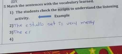 dark 
5 Match the sentences with the vocabulary learned. 
1) The students check the scripts to understand the listening 
activity. Example 
2) 
3) 
4)