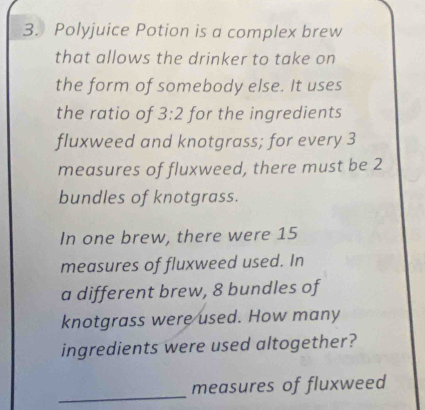 Polyjuice Potion is a complex brew 
that allows the drinker to take on 
the form of somebody else. It uses 
the ratio of 3:2 for the ingredients 
fluxweed and knotgrass; for every 3
measures of fluxweed, there must be 2
bundles of knotgrass. 
In one brew, there were 15
measures of fluxweed used. In 
a different brew, 8 bundles of 
knotgrass were used. How many 
ingredients were used altogether? 
_ 
measures of fluxweed