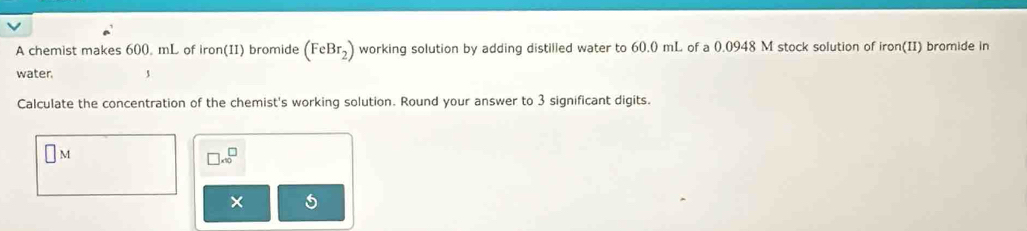 A chemist makes 600. mL of iron(II) bromide (FeBr_2) working solution by adding distilled water to 60.0 mL of a 0.0948 M stock solution of iron(II) bromide in 
water. 
Calculate the concentration of the chemist's working solution. Round your answer to 3 significant digits.
□ M
□ * 10^□
× 5