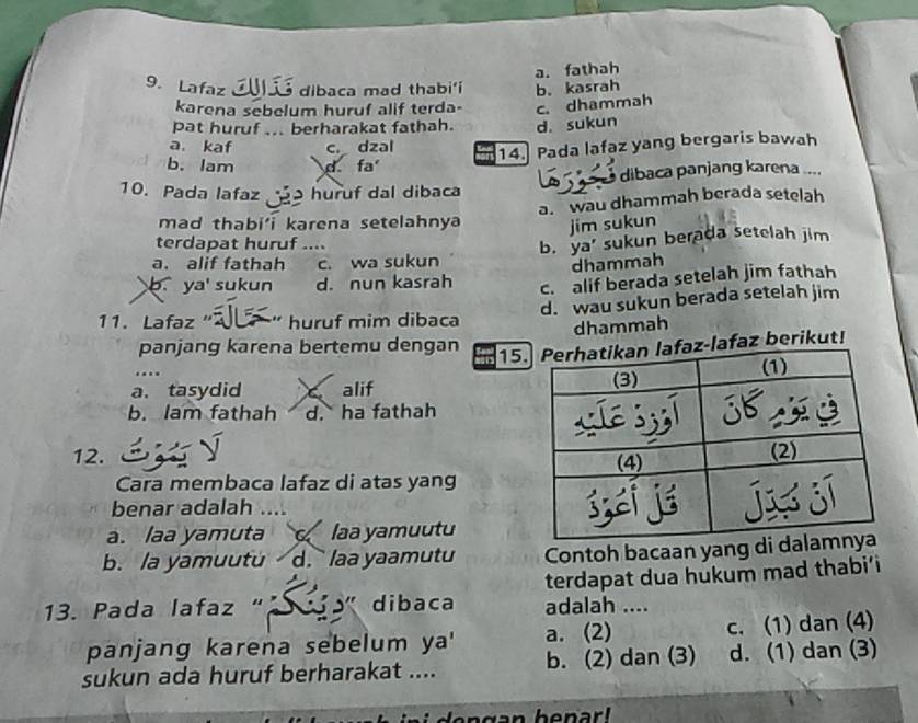 a. fathah
9. Lafaz é dibaca mad thabi'í b. kasrah
karena sebelum huruf alif terda- c. dhammah
pat huruf ... berharakat fathah. d. sukun
a. kaf c. dzal
14. Pada lafaz yang bergaris bawah
b. lam d fa
10. Pada lafaz ã ɔ huruf dal dibaca dibaca panjang karena ....
a. wau dhammah berada setelah
mad thabi' karena setelahnya jim sukun
terdapat huruf ....
a. alif fathah c. wa sukun b. ya' sukun berada setelah jim
dhammah
b. ya' sukun d. nun kasrah c. alif berada setelah jim fathah
d. wau sukun berada setelah jim
11. Lafaz' huruf mim dibaca
dhammah
panjang karena bertemu dengan
15-lafaz berikut!
a. tasydid a alif
b. lam fathah d. ha fathah
12. 
Cara membaca lafaz di atas yang
benar adalah 
a. laa yamuta laa yamuutu
b. la yamuutu d. ` laa yaamutu Contoh bacaan yang di 
terdapat dua hukum mad thabi’i
13. Pada lafaz ". ' dibaca adalah ....
panjang karena sebelum ya' a. (2) c. (1) dan (4)
sukun ada huruf berharakat .... b. (2) dan (3) d. (1) dan (3)