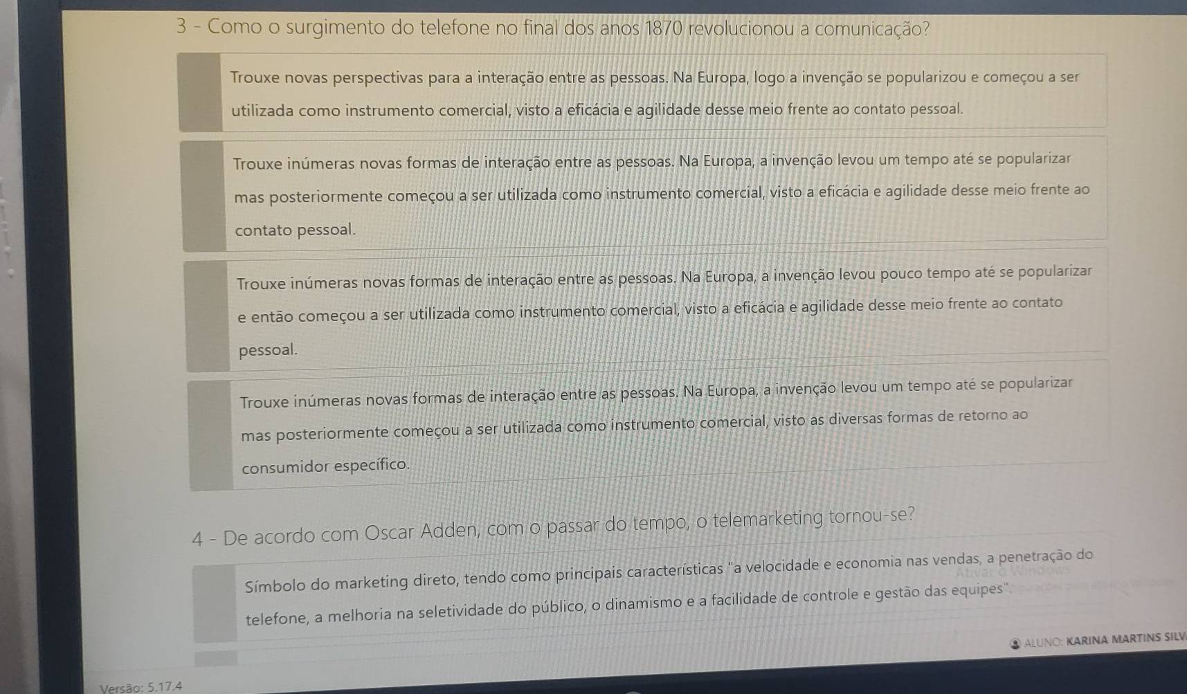 Como o surgimento do telefone no final dos anos 1870 revolucionou a comunicação?
Trouxe novas perspectivas para a interação entre as pessoas. Na Europa, logo a invenção se popularizou e começou a ser
utilizada como instrumento comercial, visto a eficácia e agilidade desse meio frente ao contato pessoal.
Trouxe inúmeras novas formas de interação entre as pessoas. Na Europa, a invenção levou um tempo até se popularizar
mas posteriormente começou a ser utilizada como instrumento comercial, visto a eficácia e agilidade desse meio frente ao
contato pessoal.
Trouxe inúmeras novas formas de interação entre as pessoas. Na Europa, a invenção levou pouco tempo até se popularizar
e então começou a ser utilizada como instrumento comercial, visto a eficácia e agilidade desse meio frente ao contato
pessoal.
Trouxe inúmeras novas formas de interação entre as pessoas. Na Europa, a invenção levou um tempo até se popularizar
mas posteriormente começou a ser utilizada como instrumento comercial, visto as diversas formas de retorno ao
consumidor específico.
4 - De acordo com Oscar Adden, com o passar do tempo, o telemarketing tornou-se?
Símbolo do marketing direto, tendo como principais características "a velocidade e economia nas vendas, a penetração do
telefone, a melhoria na seletividade do público, o dinamismo e a facilidade de controle e gestão das equipes''.
ALUNO: KARINA MARTINS SILV
Versão: 5.17.4