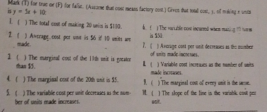 Mark (T) for true or (F) for false. (Assume that cost means factory cost.) Given that total cost, 3. of making e units 
is y=5x+10
1  ) The total cost of making 20 unics is $110. . ) The variable cost incurred when maning 10 hrm
2  ) Average cost per unt is $6 if 10 units are is $50. 
7.  
made. ) Average cost per unit decreases as the number 
1  ) The marginal cost of the 11th unit is greater  of wnits made-increases. 
than $5. made increases. ) Variable cost increases as the number of units 
4. . ) The marginal cost of the 20th unit is $5.  ) The marginal cost of every unit is the same. 
5. ( ) The variable cost per unit decreases as the num )1. ( ) The slope of the line is the variable cost per 
ber of units made increases. uak