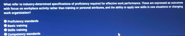 What refer to industry-determined specifications of proficiency required for effective work performance. These are expressed as outcomes
with focus on workplace activity rather than training or personal attributes, and the ability to apply new skills in new situations or changing
work organization?
Proficiency standards
Basic training
Skills training
Competency standards