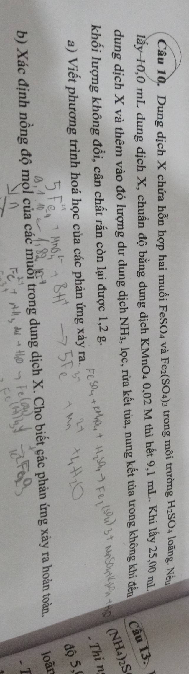Dung dịch X chứa hỗn hợp hai muối FeSO_4 và Fe_2(SO_4) 3 trong môi trường H_2SO_4 loãng. Nếu 
lấy 10,0 mL dung dịch X, chuẩn độ bằng dung dịch KMnO₄ 0,02 M thì hết 9,1 mL. Khi lấy 25,00 mL
dung dịch X và thêm vào đó lượng dư dung dịch NH_3 , lọc, rửa kết tủa, nung kết tùa trong không khí đến Câu 13. 
(NH4)2S 
khối lượng không đổi, cân chất rắn còn lại được 1, 2 g. 
- Thi n 
a) Viết phương trình hoá học của các phản ứng xảy ra. 
độ 5, 
b) Xác định nồng độ mọl của các muổi trong dung dịch X. Cho biết các phản ứng xảy ra hoàn toàn. loãn 
.1