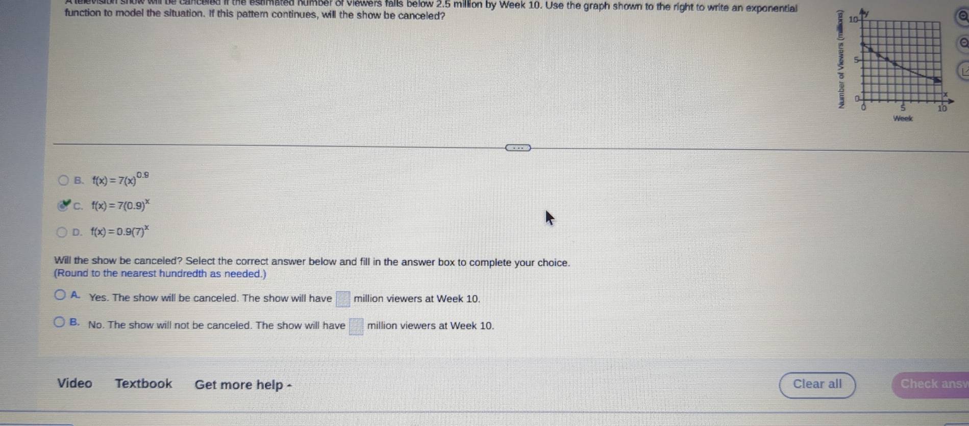 il be canceled if the estimated humber of viewers falls below 2.5 million by Week 10. Use the graph shown to the right to write an exponential
function to model the situation. If this pattern continues, will the show be canceled? a
; 10
a
5
Q
0 5 10
Week
B. f(x)=7(x)^0.9
C. f(x)=7(0.9)^x
D. f(x)=0.9(7)^x
Will the show be canceled? Select the correct answer below and fill in the answer box to complete your choice.
(Round to the nearest hundredth as needed.)
A. Yes. The show will be canceled. The show will have □ million viewers at Week 10.
B. No. The show will not be canceled. The show will have □° million viewers at Week 10.
Video Textbook Get more help - Clear all Check ansv
