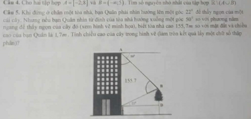 Cho hai tập hợp A=[-2;8] và B=(-∈fty ,5). Tìm số nguyên nhỏ nhật của tập hợp R∪ (A∪ B)
Câu 5. Khí đứng ở chân một tòa nhà, bạn Quân phải nhìn hướng lên một góc 22° đề thẫy ngọn của một 
cái cây. Nhưng nếu bạn Quân nhìn từ đinh của tòa nhà hướng xuống một góc 50° so với phương năm 
ngang để thấy ngọn của cây đó (xem hình vẽ minh họa), biết tòa nhà cao 155,7m so với mặt đất và chiều 
cao của bạn Quân là 1,7m. Tính chiều cao của cây trong hình vẽ (làm tròn kết quả lấy một chữ số thập 
phân)? 
A
50'
155.7
B
12° D