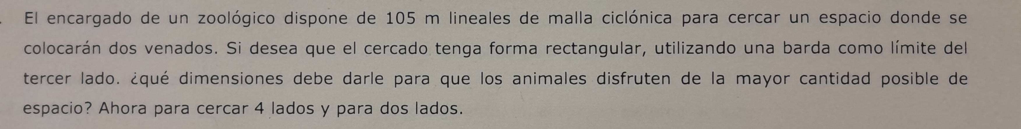 El encargado de un zoológico dispone de 105 m lineales de malla ciclónica para cercar un espacio donde se 
colocarán dos venados. Si desea que el cercado tenga forma rectangular, utilizando una barda como límite del 
tercer lado. ¿qué dimensiones debe darle para que los animales disfruten de la mayor cantidad posible de 
espacio? Ahora para cercar 4 lados y para dos lados.