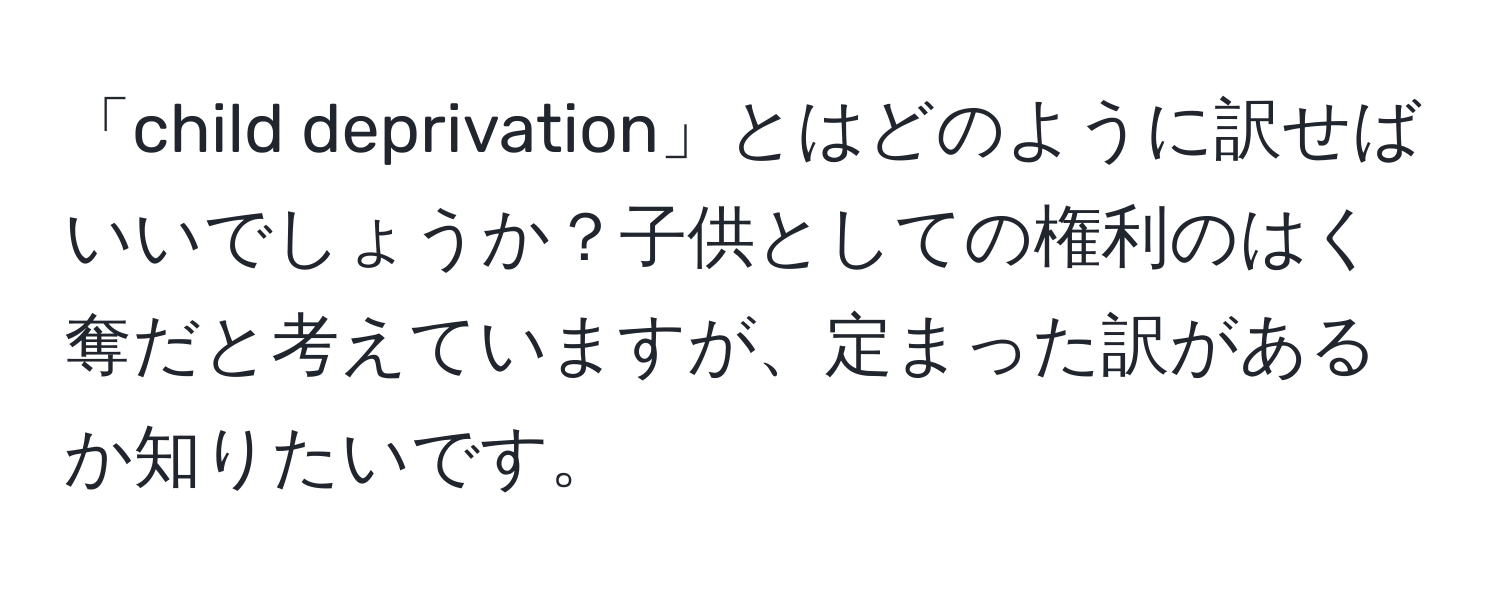 「child deprivation」とはどのように訳せばいいでしょうか？子供としての権利のはく奪だと考えていますが、定まった訳があるか知りたいです。