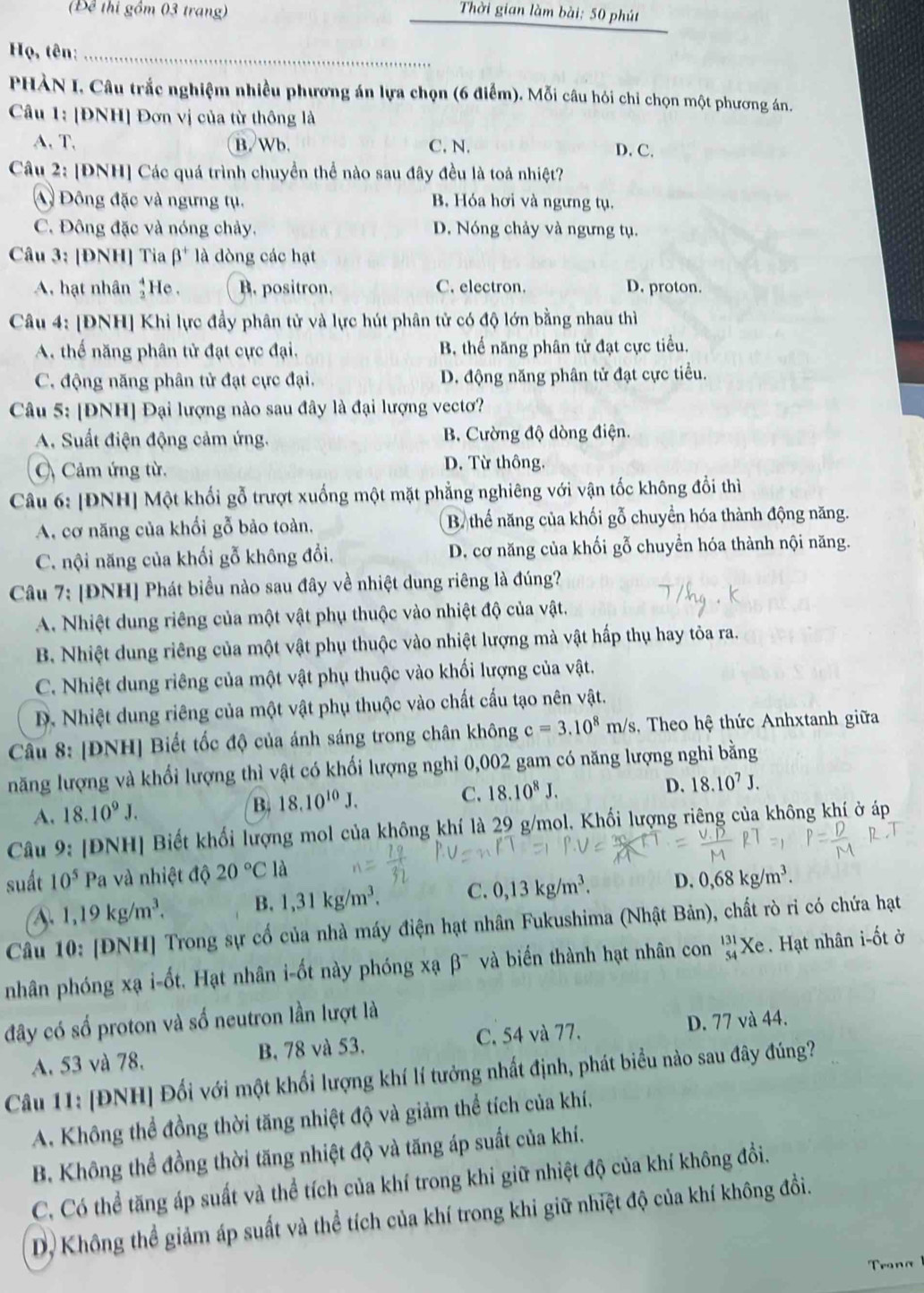 Để thi gồm 03 trang) Thời gian làm bài: 50 phút
Họ, tên:_
PHÀN I, Câu trắc nghiệm nhiều phương án lựa chọn (6 điểm). Mỗi câu hỏi chỉ chọn một phương án.
Câu 1: [ĐNH] Đơn vị của từ thông là
A.T. B.Wb. C. N. D. C.
Câu 2: [ĐNH] Các quá trình chuyển thể nào sau đây đều là toả nhiệt?
A Đông đặc và ngưng tụ. B. Hóa hơi và ngưng tụ.
C. Đông đặc và nóng chảy. D. Nóng chảy và ngưng tụ.
Câu 3: [ĐNH] Tia beta^+ là dòng các hạt
A. hạt nhân 1He . B. positron. C. electron. D. proton.
Câu 4: [ĐNH] Khi lực đầy phân tử và lực hút phân tử có độ lớn bằng nhau thì
A. thế năng phân tử đạt cực đại, B, thể năng phân tử đạt cực tiểu.
C. động năng phân tử đạt cực đại. D. động năng phân tử đạt cực tiểu.
Câu 5: [ĐNH] Đại lượng nào sau đây là đại lượng vectơ?
A. Suất điện động cảm ứng. B. Cường độ dòng điện.
C) Cảm ứng từ. D. Từ thông.
Câu 6: [ĐNH] Một khối gỗ trượt xuống một mặt phẳng nghiêng với vận tốc không đổi thì
A. cơ năng của khối gỗ bảo toàn. B thể năng của khối gỗ chuyển hóa thành động năng.
C. nội năng của khối gỗ không đổi, D. cơ năng của khối gỗ chuyển hóa thành nội năng.
Câu 7: [ĐNH] Phát biểu nào sau đây về nhiệt dung riêng là đúng?
A. Nhiệt dung riêng của một vật phụ thuộc vào nhiệt độ của vật.
B. Nhiệt dung riêng của một vật phụ thuộc vào nhiệt lượng mà vật hấp thụ hay tòa ra.
C. Nhiệt dung riêng của một vật phụ thuộc vào khối lượng của vật.
D. Nhiệt dung riêng của một vật phụ thuộc vào chất cấu tạo nên vật.
Câu 8: [ĐNH] Biết tốc độ của ánh sáng trong chân không c=3.10^8m/s , Theo hệ thức Anhxtanh giữa
năng lượng và khối lượng thì vật có khối lượng nghỉ 0,002 gam có năng lượng nghi bằng
A. 18.10^9J.
B. 18.10^(10)J.
C. 18.10^8J. D. 18.10^7J.
Câu 9: [ĐNH] Biết khối lượng mol của không khí là 29 g/mol. Khối lượng riêng của không khí ở áp
suất 10^5 Pa và nhiệt độ 20°C là
1,19kg/m^3. B. 1,31kg/m^3. C. 0,13kg/m^3. D. 0,68kg/m^3.
Câu 10: [ĐNH] Trong sự cố của nhà máy điện hạt nhân Fukushima (Nhật Bản), chất rò ri có chứa hạt
nhân phóng xạ i-ốt. Hạt nhân i-ốt này phóng xạ beta^- và biển thành hạt nhân con beginarrayr 131 54endarray Xe . Hạt nhân i-ốt ở
đây có số proton và số neutron lần lượt là
A. 53 và 78. B. 78 và 53. C. 54 và 77. D. 77 và 44.
Câu 11: [ĐNH] Đối với một khối lượng khí lí tưởng nhất định, phát biểu nào sau đây đúng?
A. Không thể đồng thời tăng nhiệt độ và giảm thể tích của khí.
B. Không thể đồng thời tăng nhiệt độ và tăng áp suất của khí.
C. Có thể tăng áp suất và thể tích của khí trong khi giữ nhiệt độ của khí không đổi.
D, Không thể giảm áp suất và thể tích của khí trong khi giữ nhiệt độ của khí không đồi.
Tranα