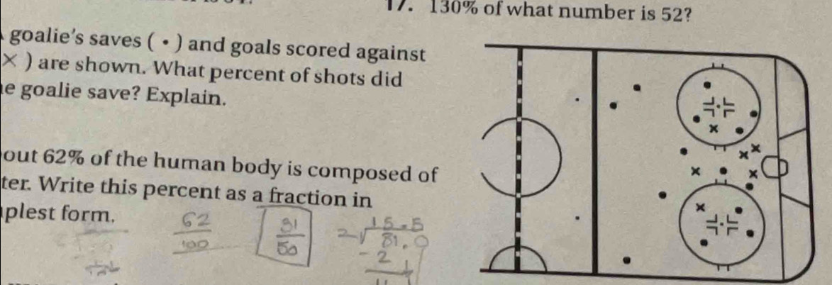 130% of what number is 52? 
goalie’s saves ( • ) and goals scored against 
× ) are shown. What percent of shots did 
e goalie save? Explain. 
out 62% of the human body is composed of 
ter. Write this percent as a fraction in 
plest form.