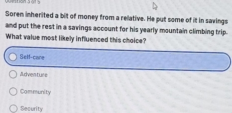 Soren inherited a bit of money from a relative. He put some of it in savings
and put the rest in a savings account for his yearly mountain climbing trip.
What value most likely influenced this choice?
Self-care
Adventure
Community
Security