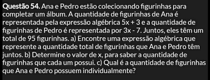 Ana e Pedro estão colecionando figurinhas para 
completar um álbum. A quantidade de figurinhas de Ana é 
representada pela expressão algébrica 5x+3 e a quantidade de 
figurinhas de Pedro é representada por 3x-7. Juntos, eles têm um 
total de 95 figurinhas. a) Encontre uma expressão algébrica que 
represente a quantidade total de figurinhas que Ana e Pedro têm 
juntos. b) Determine o valor de x, para saber a quantidade de 
figurinhas que cada um possui. c) Qual é a quantidade de fgurinhas 
que Ana e Pedro possuem individualmente?