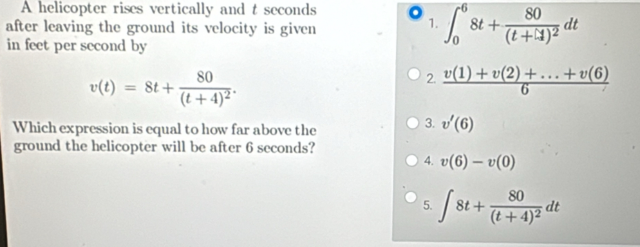 A helicopter rises vertically and t seconds
after leaving the ground its velocity is given
1. ∈t _0^(68t+frac 80)(t+1)^2dt
in feet per second by
v(t)=8t+frac 80(t+4)^2.
2.  (v(1)+v(2)+...+v(6))/6 
Which expression is equal to how far above the
3. v'(6)
ground the helicopter will be after 6 seconds?
4. v(6)-v(0)
5. ∈t 8t+frac 80(t+4)^2dt