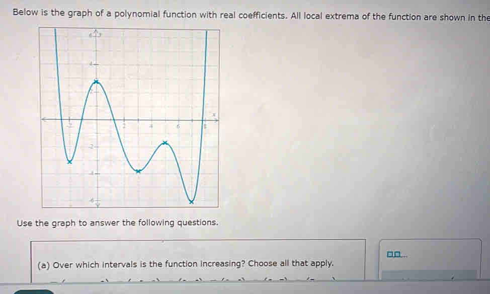 Below is the graph of a polynomial function with real coefficients. All local extrema of the function are shown in the 
Use the graph to answer the following questions. 
□,□... 
(a) Over which intervals is the function increasing? Choose all that apply.