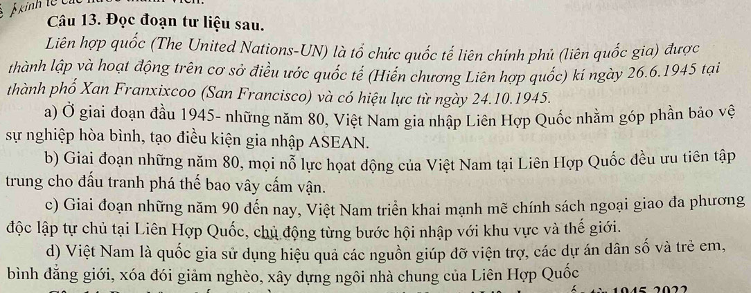 kinh tế cỉ
Câu 13. Đọc đoạn tư liệu sau.
Liên hợp quốc (The United Nations-UN) là tố chức quốc tế liên chính phủ (liên quốc gia) được
thành lập và hoạt động trên cơ sở điều ước quốc tế (Hiến chương Liên hợp quốc) kí ngày 26.6.1945 tại
thành phố Xan Franxixcoo (San Francisco) và có hiệu lực từ ngày 24.10.1945.
a) Ở giai đoạn đầu 1945- những năm 80, Việt Nam gia nhập Liên Hợp Quốc nhằm góp phần bảo vệ
sự nghiệp hòa bình, tạo điều kiện gia nhập ASEAN.
b) Giai đoạn những năm 80, mọi nỗ lực họat động của Việt Nam tại Liên Hợp Quốc đều ưu tiên tập
trung cho đấu tranh phá thế bao vây cấm vận.
c) Giai đoạn những năm 90 đến nay, Việt Nam triển khai mạnh mẽ chính sách ngoại giao đa phương
độc lập tự chủ tại Liên Hợp Quốc, chủ động từng bước hội nhập với khu vực và thế giới.
d) Việt Nam là quốc gia sử dụng hiệu quả các nguồn giúp đỡ viện trợ, các dự án dân số và trẻ em,
bình đẳng giới, xóa đói giảm nghèo, xây dựng ngôi nhà chung của Liên Hợp Quốc