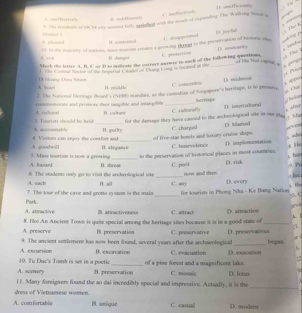 D. unefficiently
2. Taj
C. ineffectively
A. uneffectively B. indifferently
9. The residents of HCM city seemed fully satisfied with the result of expanding The Walking Street in lesign.
District 1.
C. disappointed D. joyful
10. In the majority of nations, mass tourism creates a growing threat to the preservation of historic sites naking p 3. The K  master
A. pleased B. contented
C. protection D. insecurity
. landsc
A. risk B. danger
Mark the letter A. B. C or D to indicate the correct answer to each of the following questions. 4. The 
of Ha Noi capital, 
L The Central Sector of the Imperial Citadel of Thang Long is located at the
A. geogr
15. Price
18 Hoang Dieu Street. D. midmost
C. concentric
A. appor
A. heart B. middle
|6. Our
2. The National Heritage Board’s (NHB) mandate, as the custodian of Singapore’s heritage, is to preserve,
commemorate and promote their tangible and intangible _heritage.
ofbelor
A. alter
A. cultural B. culture
C. culturally D. intercultural
_
3. Tourists should be held
for the damage they have caused to the archeological site in our plac
7. Mär
A. accountable B. guilty
C. charged D. blamed
t
4. Visitors can enjoy the comfort and_
A ade
of five-star hotels and luxury cruise ships.
A. goodwill B. elegance C. benevolence D. implementation
8. He
5. Mass tourism is now a growing _to the preservation of historical places in most countries.
A. har
A. hazard B. threat C. peril D. risk
|9. Pr
6. The students only go to visit the archeological site _now and then.
ρ locs
A. each B. all C. any D. every
A. thr
7. The tour of the cave and grotto system is the main _for tourists in Phong Nha - Ke Bang Nation
20. C
Park.
deve
A. attractive B. attractiveness C. attract D. attraction
A. F
8. Hoi An Ancient Town is quite special among the heritage sites because it is in a good state of_ 、
21.
A. preserve B. preservation C. preservative D. preservatives
or q
9. The ancient settlement has now been found, several years after the archaeological _began.
A.
A. excursion B. excavation C. evacuation D. execution
22
10. Tu Duc's Tomb is set in a poetic _of a pine forest and a magnificent lake.
A. scenery B. preservation C. mosaic
he
D. lotus
11. Many foreigners found the ao dai incredibly special and impressive. Actually, it is the_
A
dress of Vietnamese women. a
A. comfortable B. unique C. casual D. modern
