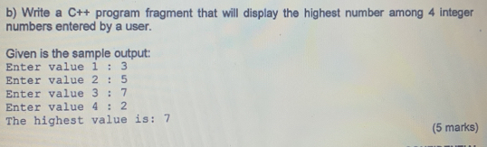 Write a C++ program fragment that will display the highest number among 4 integer 
numbers entered by a user. 
Given is the sample output: 
Enter value 1:3
Enter value 2:5
Enter value 3:7
Enter value 4:2
The highest value is : 7
(5 marks)