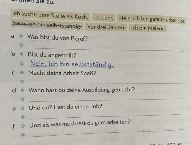 hền Sié zu. 
Ich suche eine Stelle als Koch. Ja, sehr. Nein, ich bin gerade arbeitslos. 
Nein, ich bin selbstständig. Vor drei Jahren. Ich bin Malerin. 
a Was bist du von Beruf? 
_ 
b Bist du angestellt? 
_Nein, ich bin selbstständig. 
C Macht deine Arbeit Spaß? 
_ 
d Wann hast du deine Ausbildung gemacht? 
_ 
_ 
e Und du? Hast du einen Job? 
_ 
f Und als was möchtest du gern arbeiten?