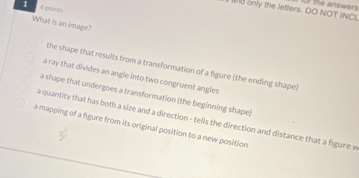 or the answers 
1 6 points
d only the letters. DO NOT INCL
What is an image?
the shape that results from a transformation of a figure (the ending shape)
a ray that divides an angle into two congruent angles
a shape that undergoes a transformation (the beginning shape)
a quantity that has both a size and a direction - tells the direction and distance that a figure v
a mapping of a figure from its original position to a new position