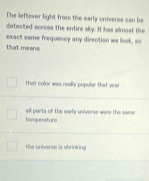 The leftover light from the early universe can be
detected across the entire sky. It has almost the
exact same frequency any direction we look, so
that means
that color was really popular that year
all parts of the early universe were the same
temperature
the universe is shrinking