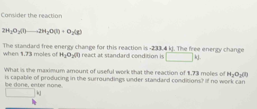 Consider the reaction
2H_2O_2(l)to 2H_2O(l)+O_2(g)
The standard free energy change for this reaction is -233.4 kJ. The free energy change 
when 1.73 moles of H_2O_2(l) react at standard condition is □ kJ. 
What is the maximum amount of useful work that the reaction of 1.73 moles of H_2O_2(l)
is capable of producing in the surroundings under standard conditions? If no work can 
be done, enter none.
□ kJ