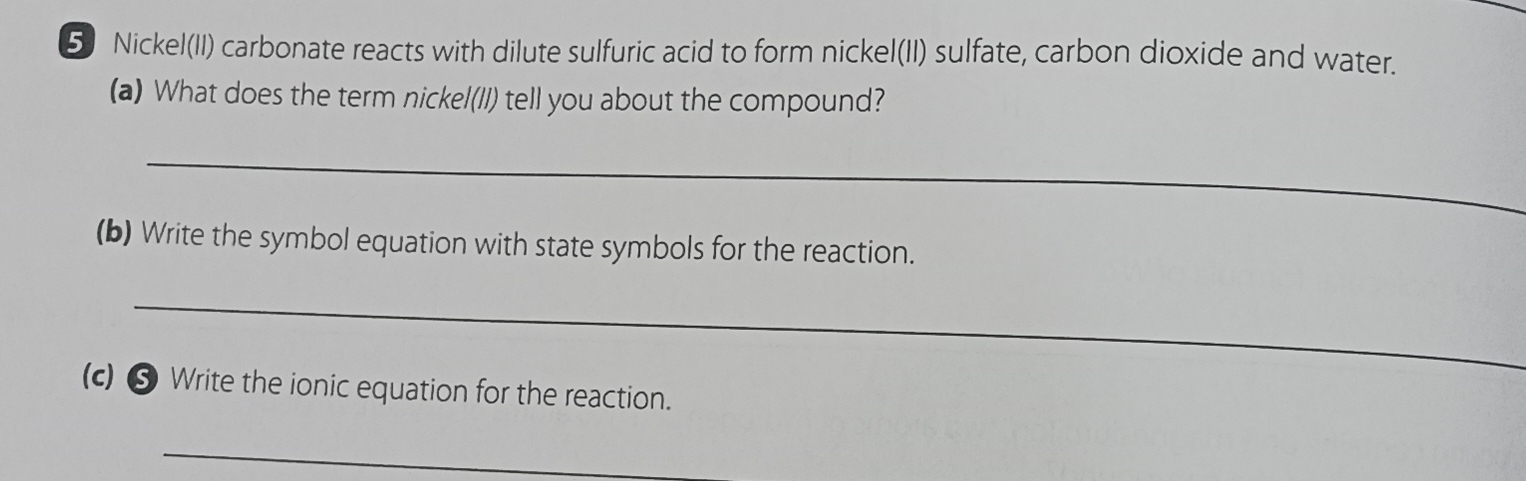 Nickel(II) carbonate reacts with dilute sulfuric acid to form nickel(II) sulfate, carbon dioxide and water. 
(a) What does the term nickel(II) tell you about the compound? 
_ 
(b) Write the symbol equation with state symbols for the reaction. 
_ 
(c) ⑤ Write the ionic equation for the reaction. 
_