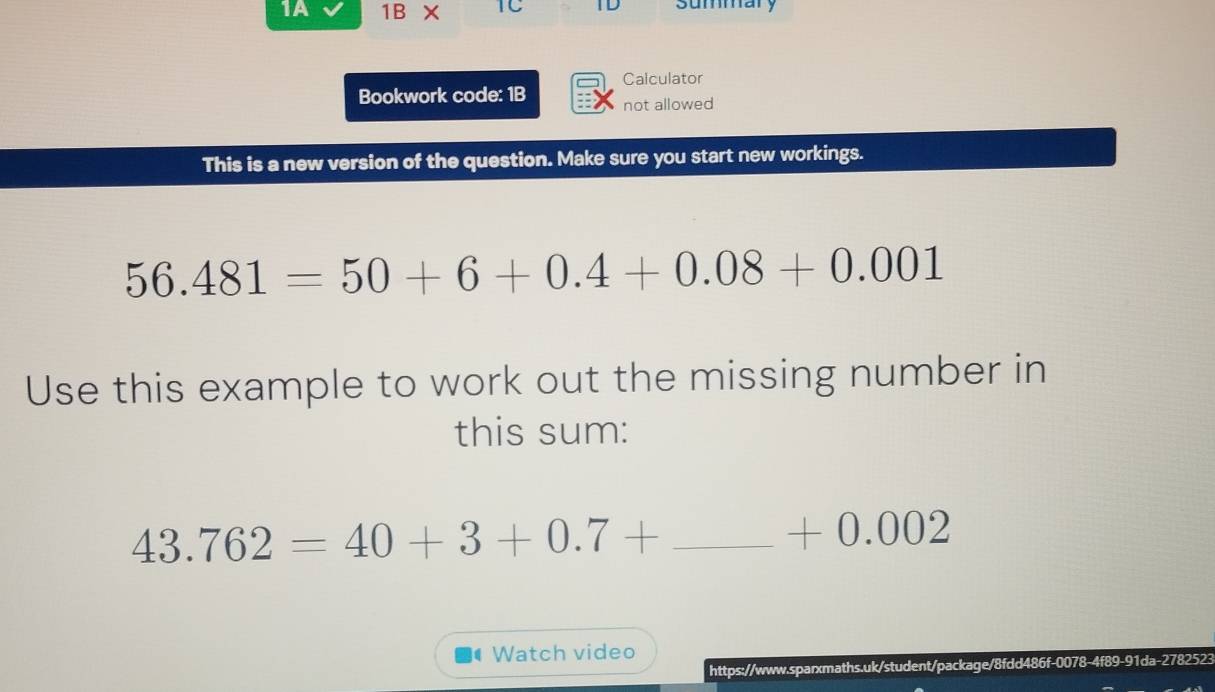 1A 1BX IC summary 
Calculator 
Bookwork code: 1B not allowed 
This is a new version of the question. Make sure you start new workings.
56.481=50+6+0.4+0.08+0.001
Use this example to work out the missing number in 
this sum:
43.762=40+3+0.7+ _ (-3,4) +0 .002
Watch video 
https://www.sparxmaths.uk/student/package/8fdd486f-007 8-4f89-91da-278