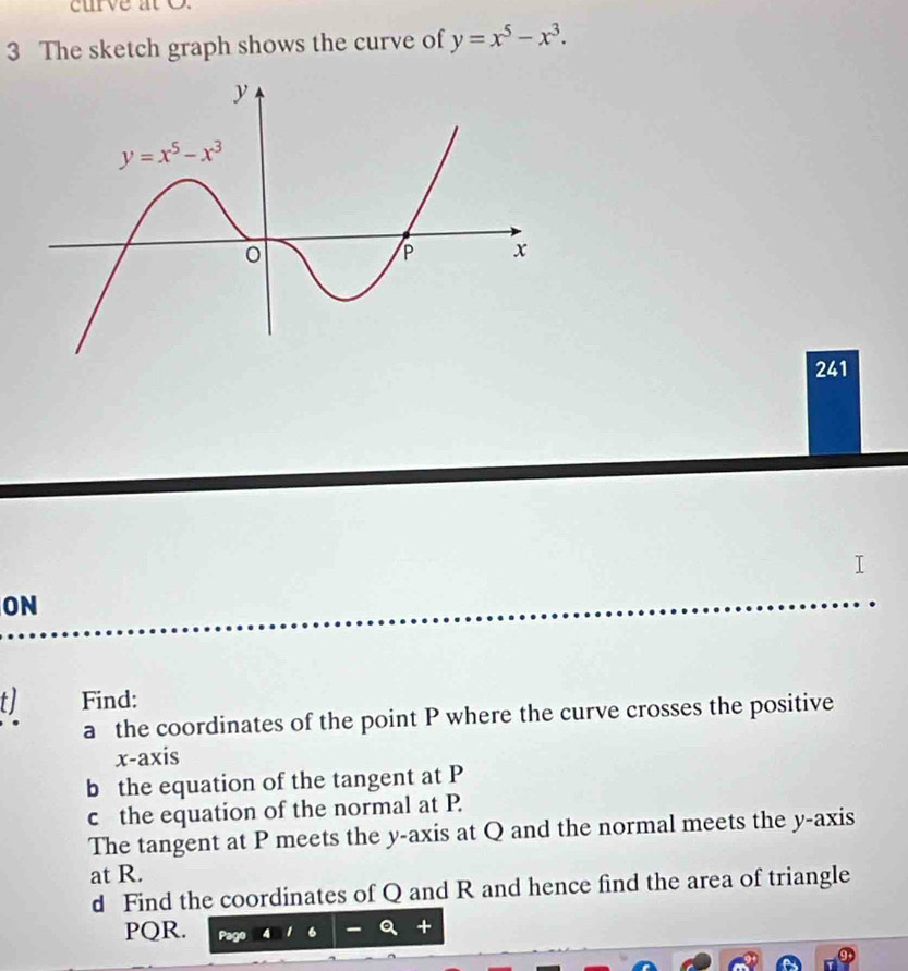 curve at O.
3 The sketch graph shows the curve of y=x^5-x^3.
241
ON
tJ Find:
a the coordinates of the point P where the curve crosses the positive
x-axis
b the equation of the tangent at P
c the equation of the normal at P.
The tangent at P meets the y-axis at Q and the normal meets the y-axis
at R.
d Find the coordinates of Q and R and hence find the area of triangle
PQR.