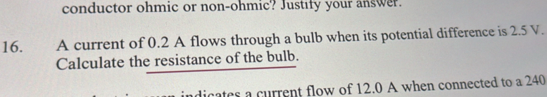 conductor ohmic or non-ohmic? Justify your answer. 
16. A current of 0.2 A flows through a bulb when its potential difference is 2.5 V. 
Calculate the resistance of the bulb. 
dicates a current flow of 12.0 A when connected to a 240