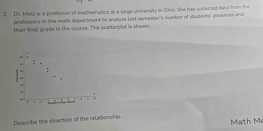 Dr. Metz is a professor of mathematics at a large university in Ohio. She has collected data from the 
professors in the math department to analyze last semester's number of students' absences and 
their final grade in the course. The scatterplot is shown. 
. 
. 
so 

:
15
70
65
。 1 2 3 5 7 。 10
r of Days Absent 
Describe the direction of the relationship. 
Math Mẹ