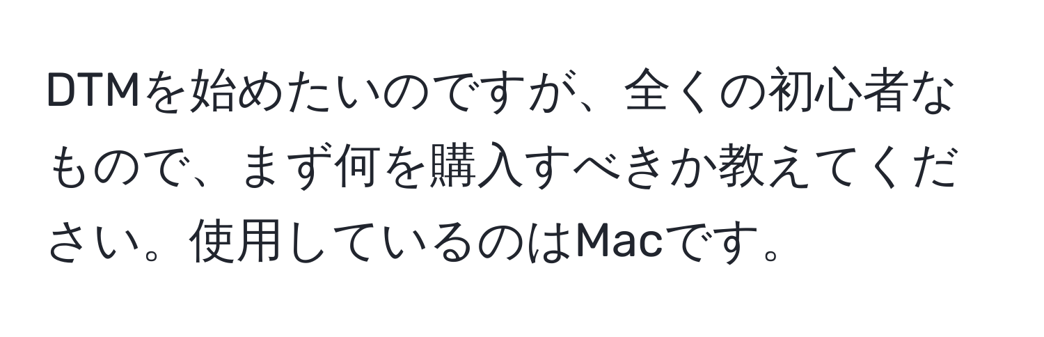 DTMを始めたいのですが、全くの初心者なもので、まず何を購入すべきか教えてください。使用しているのはMacです。