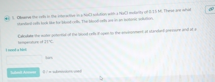 ) 1. Observe the cells in the interactive in a NaCI solution with a NaCl molarity of 0.15 M. These are what 
standard cells look like for blood cells. The blood cells are in an isotonic solution. 
Calculate the water potential of the blood cells if open to the environment at standard pressure and at a 
temperature of 21°C
I need a hint 
bars 
Submit Answer 0 / ∞ submissions used