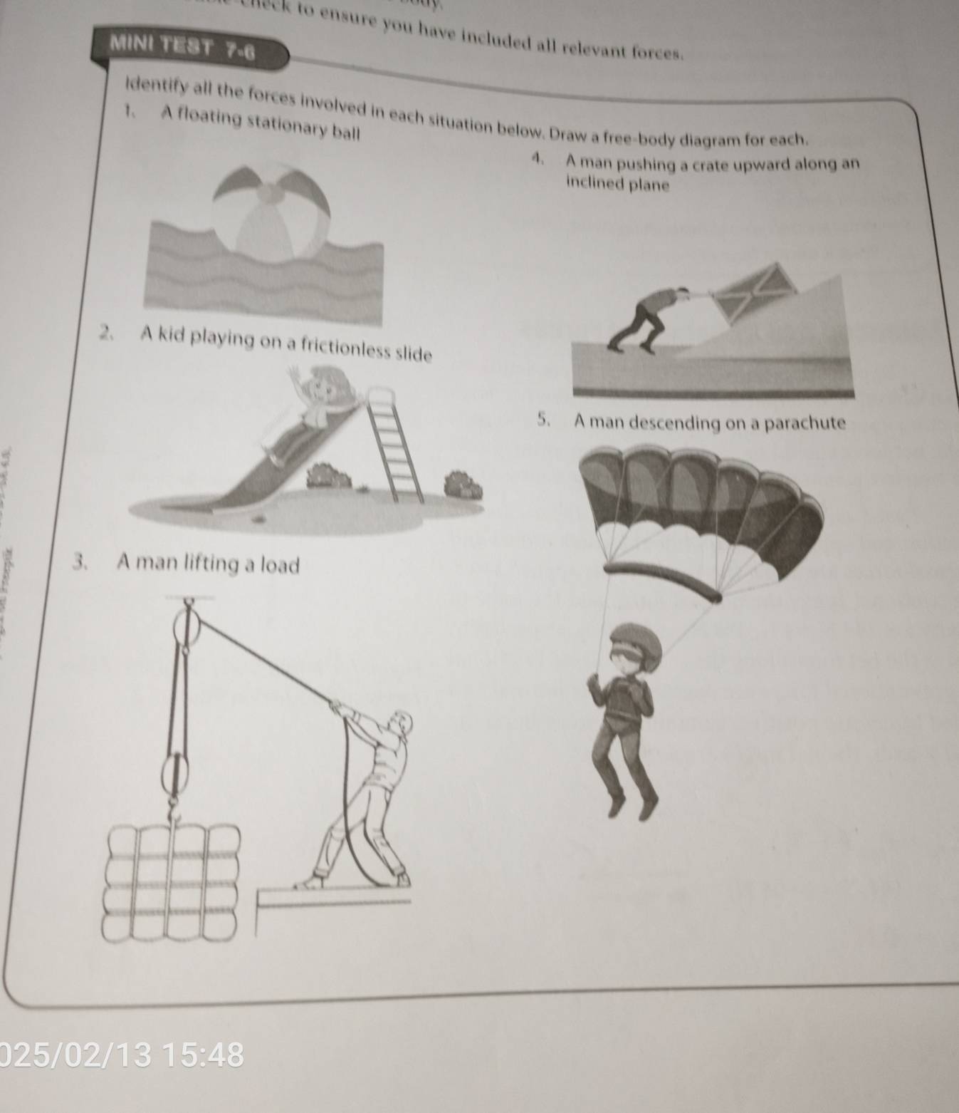 meck to ensure you have included all relevant forces. 
MINI TEST 7-6 
ldentify all the forces involved in each situation below. Draw a free-body diagram for each. 
1. A floating stationary ball 
4. A man pushing a crate upward along an 
inclined plane 
2d playing on a frictionless slide 
5. A man descending on a parachute 
a 3. A man lifting a load
025/02/13 15:48