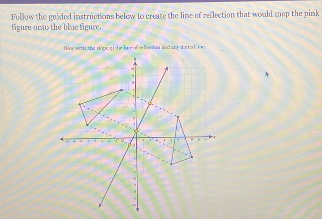 Follow the guided instructions below to create the line of reflection that would map the pink 
figure onto the blue figure. 
Now write the slope of the line of reflection and any dotted line,