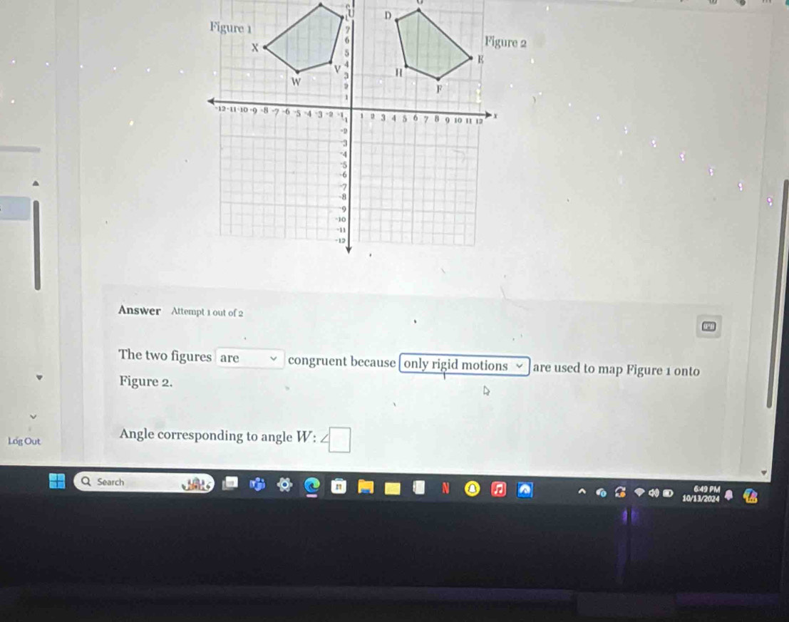 Answer Attempt 1 out of 2 
The two figures are congruent because only rigid motions are used to map Figure 1 onto 
Figure 2. 
Angle corresponding to angle W : 
Log Out □ 
Search