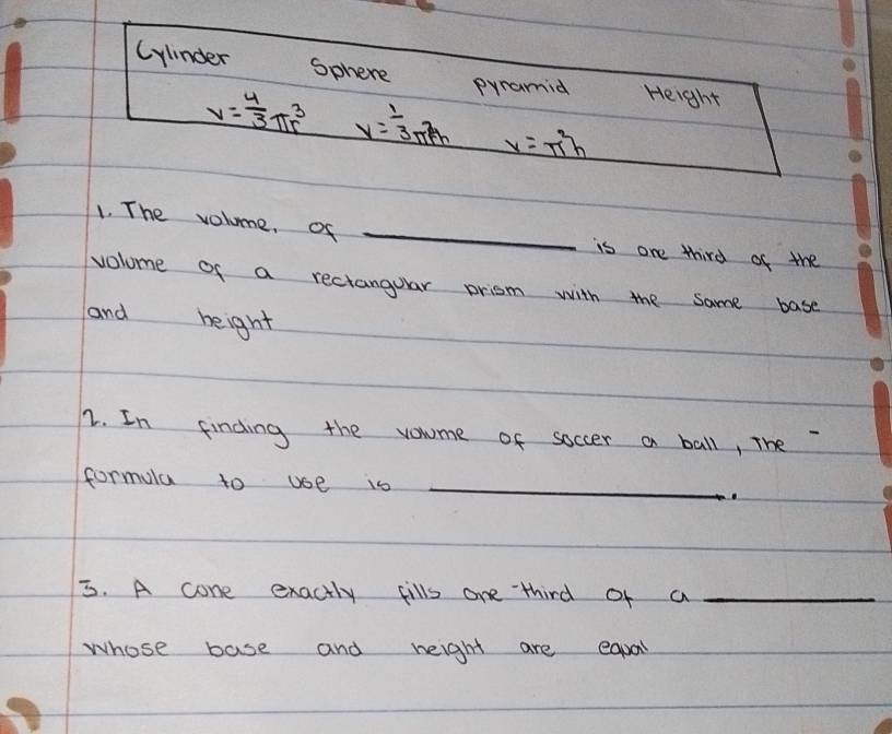 Cylinder sphere Height 
pyramid
V= 4/3 π r^3 y= 1/3 π rh x=π^2h
1. The volume, of _is one third of the 
volome of a rectanguar prism with the same base 
and height 
2. In finding the vomme of soccer a ball, The 
formula to use is_ 
_ 
3. A cone exactly fills one third of a_ 
whose base and height are eapal