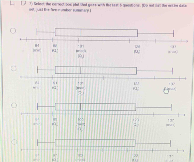 Select the correct box plot that goes with the last 6 questions. (Do not list the entire data
set, just the five-number summary.)
(min) (Q ) (med) (O ) (max)