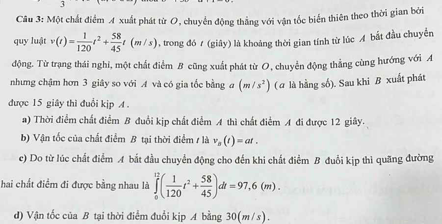 Một chất điểm A xuất phát từ O, chuyển động thẳng với vận tốc biến thiên theo thời gian bởi
quy luật v(t)= 1/120 t^2+ 58/45 t(m/s) , trong đó / (giây) là khoảng thời gian tính từ lúc A bắt đầu chuyển
động. Từ trạng thái nghi, một chất điểm B cũng xuất phát từ O, chuyển động thẳng cùng hướng với A
nhưng chậm hơn 3 giây so với A và có gia tốc bằng a (m/s^2) (a là hằng số). Sau khi B xuất phát
được 15 giây thì đuổi kịp A.
a) Thời điểm chất điểm B đuổi kịp chất điểm A thì chất điểm A đi được 12 giây.
b) Vận tốc của chất điểm B tại thời điểm / là v_B(t)=at. 
c) Do từ lúc chất điểm A bắt đầu chuyển động cho đến khi chất điểm B đuổi kịp thì quãng đường
hai chất điểm đi được bằng nhau là ∈tlimits _0^((12)(frac 1)120t^2+ 58/45 )dt=97,6(m).
d) Vận tốc của B tại thời điểm đuổi kịp A bằng 30(m/s).