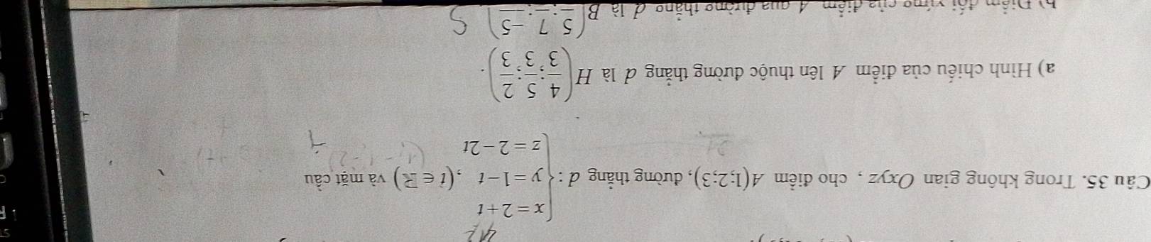 Trong không gian Oxyz , cho điểm A(1;2;3) , đường thẳng d:beginarrayl x=2+t y=1-t,(t∈ Z) z=2-2tendarray. và mặt cầu 
a) Hình chiếu của điểm A lên thuộc đường thẳng đ là H( 4/3 ; 5/3 ; 2/3 ). 
h) Điểm đối xứng của điểm 4, qua đường thẳng đ là B(_ 5,_ 7,_ -5)