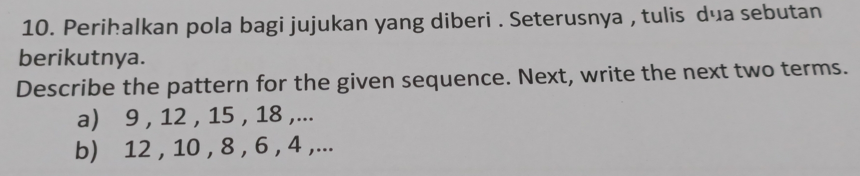 Perihalkan pola bagi jujukan yang diberi . Seterusnya , tulis dua sebutan 
berikutnya. 
Describe the pattern for the given sequence. Next, write the next two terms. 
a) 9 , 12 , 15 , 18 ,... 
b) 12 , 10 , 8 , 6 , 4 ,...