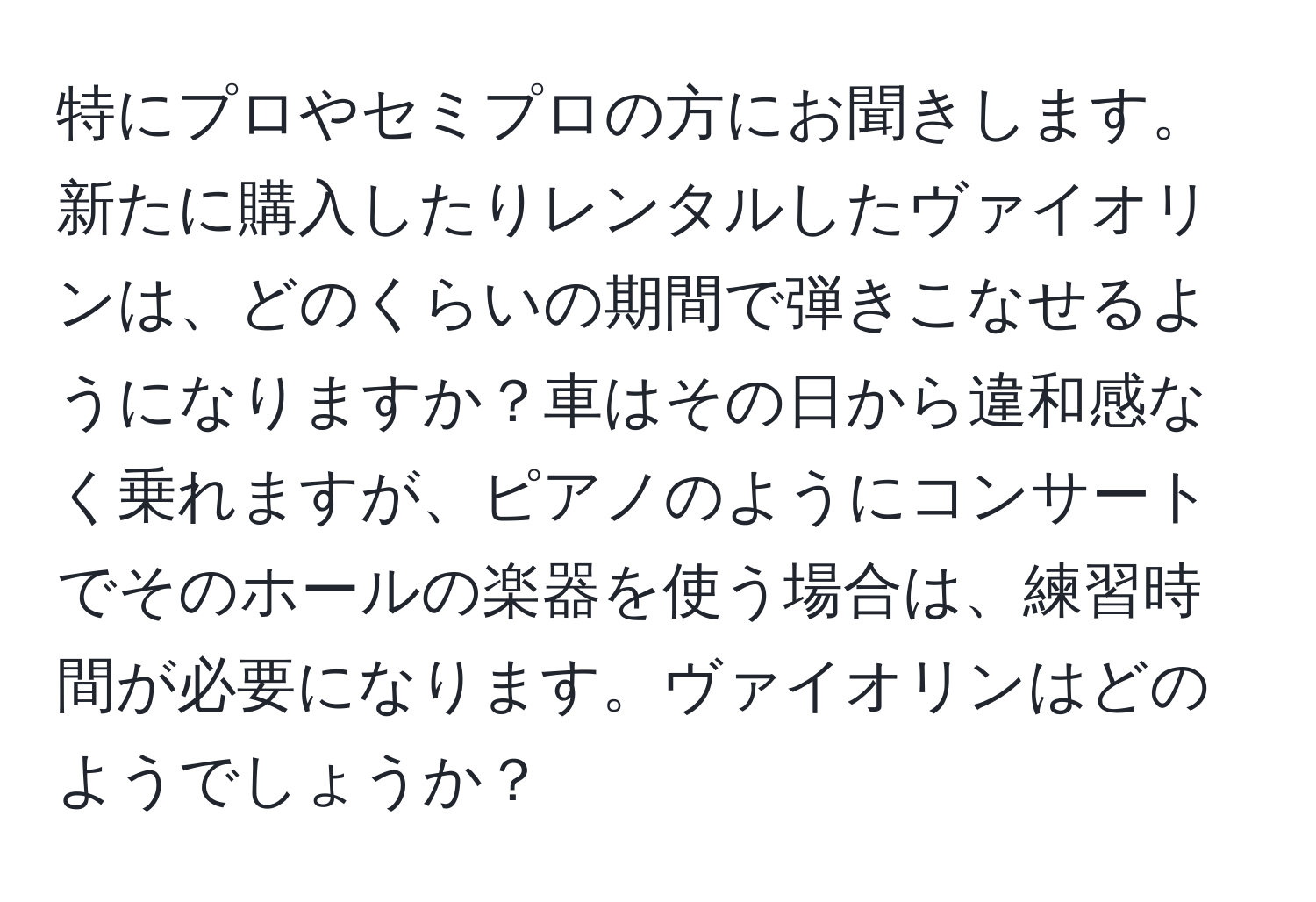 特にプロやセミプロの方にお聞きします。新たに購入したりレンタルしたヴァイオリンは、どのくらいの期間で弾きこなせるようになりますか？車はその日から違和感なく乗れますが、ピアノのようにコンサートでそのホールの楽器を使う場合は、練習時間が必要になります。ヴァイオリンはどのようでしょうか？