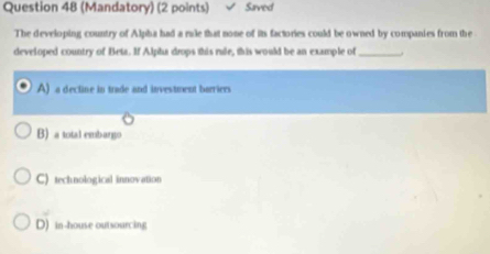 (Mandatory) (2 points) Saved
The developing country of Alpha had a rale that none of its factories could be owned by companies from the
developed country of Beta. If Alpha drops this rule, this would be an example of_
A) a dectine in trade and investment borriers
B) a total embargo
C) technological innovation
D) in-house outsourcing