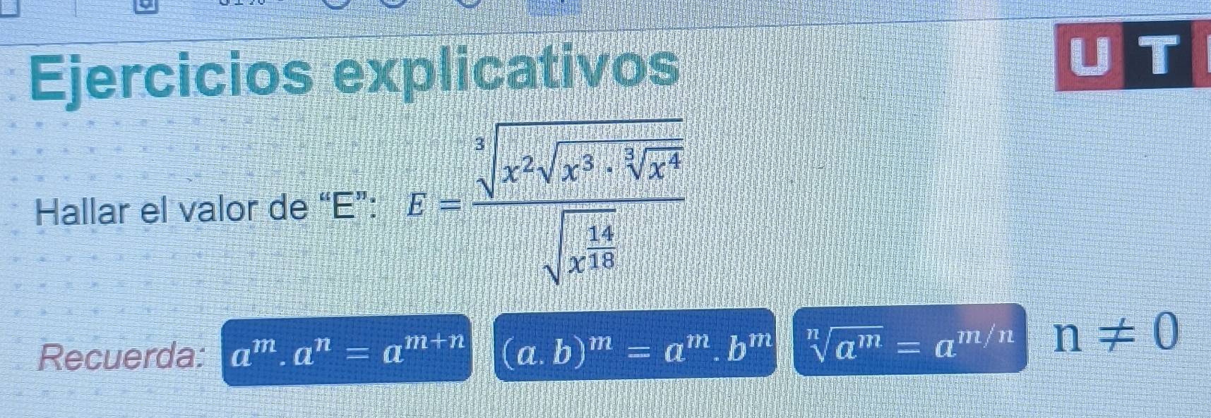 Ejercicios explicativos 
U T 
Hallar el valor de “E”: hat b=frac sqrt[3](x^2sqrt x)· sqrt[3](x^4)sqrt(x^(frac 4)10)
Recuerda: a^m· a^n=a^(m+n) (a. b)^m=a^m.b^m sqrt[n](a^m)=a^(m/n) n!= 0