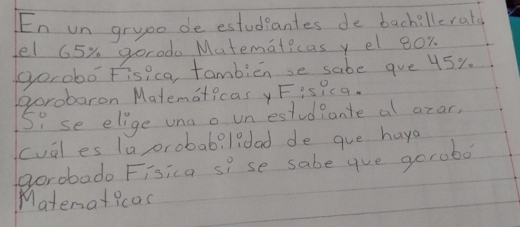 En un grupo de estudeantes de bachillerata 
el 65% gorodo Matematicas y el 80x
gorobo Fisi ca, tambiense sabe gue 45%
gorobaron Matematicas y F isicq. 
Si se elige una o un estudiante al azar, 
cual es la orobab? l?dad de gue haya 
avorobado Fisica sP se sabe gue gorobo? 
Matenaticas