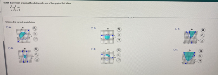 Match the system of inequalities below with one of the graphs that follow
x^2+y^2≤ 6
x+3y>3
Choose the correct graph below
B.
C.
A. 
F.
E. 
D. 

a