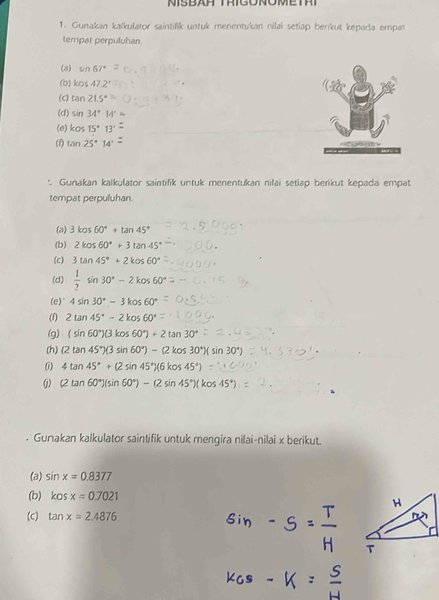 NISBAR TRIGONOMETRT 
1. Gunakan kalkufator saintifik untuk menentukan nilaï setiäp benkut kepada empat 
tempat perpuluhan. 
(a) sin 67°
(b) kos47.2°
(C) tan 21.5°
(d) sin 34°14'
(e) ko≤ 15°13'
(f) tan 25°14'
'. Gunakan kalkulator saintifik untuk menentukan nilai setiap berikut kepada empat 
tempat perpuluhan. 
(a) 3kos60°+tan 45°
(b) 2kos60°+3tan 45°
(c) 3tan 45°+2kos60°
(d)  1/2 sin 30°-2kos60°
(e)" 4sin 30°-3kos60°
(f) 2tan 45°-2kos60°
(g) (sin 60°)(3kos60°)+2tan 30°
(h) (2tan 45°)(3sin 60°)-(2kos30°)(sin 30°)
(i) 4tan 45°+(2sin 45°)(6kos45°)
(j) (2tan 60°)(sin 60°)-(2sin 45°)(kos45°). Gunakan kalkulator saintifik untuk mengira nilai-nilai x berikut. 
(a) sin x=0.8377
(b) kosx=0.7021
(C) tan x=2.4876