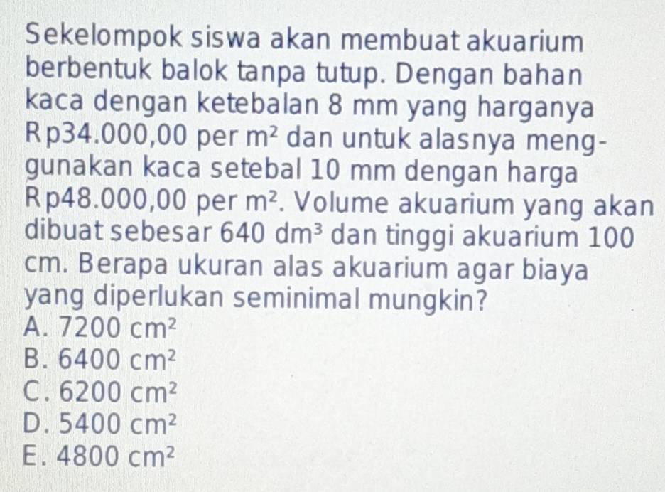 Sekelompok siswa akan membuat akuarium
berbentuk balok tanpa tutup. Dengan bahan
kaca dengan ketebalan 8 mm yang harganya
Rp34.000,00 per m^2 dan untuk alasnya meng-
gunakan kaca setebal 10 mm dengan harga
Rp48.000,00 per m^2. Volume akuarium yang akan
dibuat sebesar 640dm^3 dan tinggi akuarium 100
cm. Berapa ukuran alas akuarium agar biaya
yang diperlukan seminimal mungkin?
A. 7200cm^2
B. 6400cm^2
C. 6200cm^2
D. 5400cm^2
E. 4800cm^2