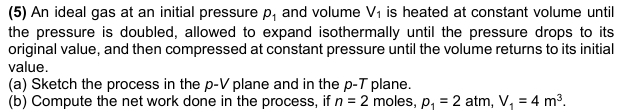 (5) An ideal gas at an initial pressure p_1 and volume V_1 is heated at constant volume until 
the pressure is doubled, allowed to expand isothermally until the pressure drops to its 
original value, and then compressed at constant pressure until the volume returns to its initial 
value. 
(a) Sketch the process in the p-V plane and in the p -T plane. 
(b) Compute the net work done in the process, if n=2 moles, p_1=2 atm, V_1=4m^3.